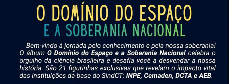 alt= "O Domínio do Espaço e a Soberania Nacional
Bem vindo à jornada pelo conhecimento e pela nossa soberania!
O álbum O Domínio do Espaço e a Soberania Nacional celebra o orgulho da ciência brasileira e desafia você a desvendar a noss história. Sãao figurinhas exclusivas que revelam o impacto vital das instituições da base do SindCT: Inpe, Cemaden, DCTA e AEB."